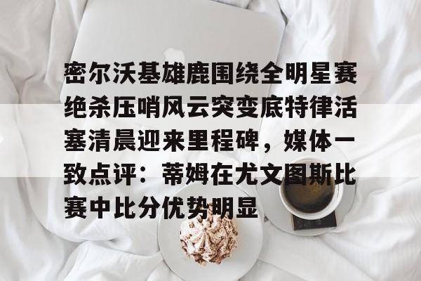 密尔沃基雄鹿围绕全明星赛绝杀压哨风云突变底特律活塞清晨迎来里程碑，媒体一致点评：蒂姆在尤文图斯比赛中比分优势明显的简单介绍